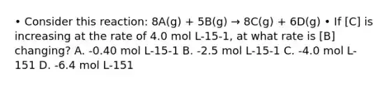 • Consider this reaction: 8A(g) + 5B(g) → 8C(g) + 6D(g) • If [C] is increasing at the rate of 4.0 mol L-15-1, at what rate is [B] changing? A. -0.40 mol L-15-1 B. -2.5 mol L-15-1 C. -4.0 mol L-151 D. -6.4 mol L-151