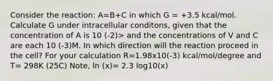 Consider the reaction: A=B+C in which G = +3.5 kcal/mol. Calculate G under intracellular conditons, given that the concentration of A is 10 (-2)> and the concentrations of V and C are each 10 (-3)M. In which direction will the reaction proceed in the cell? For your calculation R=1.98x10(-3) kcal/mol/degree and T= 298K (25C) Note, ln (x)= 2.3 log10(x)