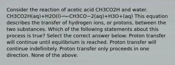 Consider the reaction of acetic acid CH3CO2H and water. CH3CO2H(aq)+H2O(l)⇀↽CH3CO−2(aq)+H3O+(aq) This equation describes the transfer of hydrogen ions, or protons, between the two substances. Which of the following statements about this process is true? Select the correct answer below: Proton transfer will continue until equilibrium is reached. Proton transfer will continue indefinitely. Proton transfer only proceeds in one direction. None of the above.