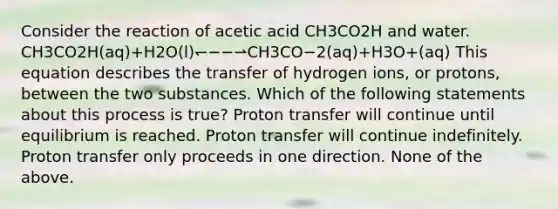 Consider the reaction of acetic acid CH3CO2H and water. CH3CO2H(aq)+H2O(l)↽−−⇀CH3CO−2(aq)+H3O+(aq) This equation describes the transfer of hydrogen ions, or protons, between the two substances. Which of the following statements about this process is true? Proton transfer will continue until equilibrium is reached. Proton transfer will continue indefinitely. Proton transfer only proceeds in one direction. None of the above.