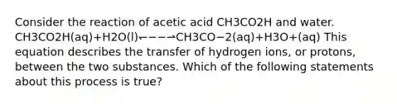 Consider the reaction of acetic acid CH3CO2H and water. CH3CO2H(aq)+H2O(l)↽−−⇀CH3CO−2(aq)+H3O+(aq) This equation describes the transfer of hydrogen ions, or protons, between the two substances. Which of the following statements about this process is true?