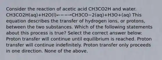 Consider the reaction of acetic acid CH3CO2H and water. CH3CO2H(aq)+H2O(l)↽−−⇀CH3CO−2(aq)+H3O+(aq) This equation describes the transfer of hydrogen ions, or protons, between the two substances. Which of the following statements about this process is true? Select the correct answer below: Proton transfer will continue until equilibrium is reached. Proton transfer will continue indefinitely. Proton transfer only proceeds in one direction. None of the above.