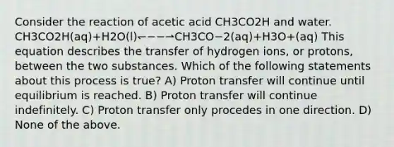 Consider the reaction of acetic acid CH3CO2H and water. CH3CO2H(aq)+H2O(l)↽−−⇀CH3CO−2(aq)+H3O+(aq) This equation describes the transfer of hydrogen ions, or protons, between the two substances. Which of the following statements about this process is true? A) Proton transfer will continue until equilibrium is reached. B) Proton transfer will continue indefinitely. C) Proton transfer only procedes in one direction. D) None of the above.