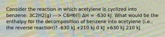 Consider the reaction in which acetylene is cyclized into benzene: 3C2H2(g) ---> C6H6(l) ΔH = -630 kJ. What would be the enthalpy for the decomposition of benzene into acetylene (i.e., the reverse reaction)? -630 kJ +210 kJ 0 kJ +630 kJ 210 kJ