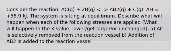 Consider the reaction: AC(g) + 2B(g) AB2(g) + C(g). ∆H = +56.9 kJ. The system is sitting at equilibrium. Describe what will happen when each of the following stresses are applied (What will happen to the K value, lower/get larger/or unchanged). a) AC is selectively removed from the reaction vessel b) Addition of AB2 is added to the reaction vessel