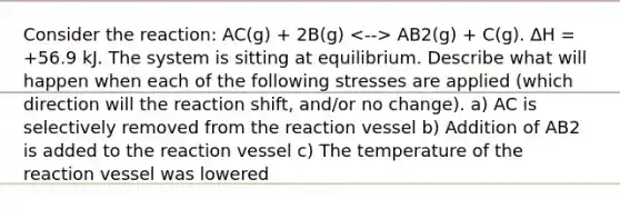 Consider the reaction: AC(g) + 2B(g) AB2(g) + C(g). ∆H = +56.9 kJ. The system is sitting at equilibrium. Describe what will happen when each of the following stresses are applied (which direction will the reaction shift, and/or no change). a) AC is selectively removed from the reaction vessel b) Addition of AB2 is added to the reaction vessel c) The temperature of the reaction vessel was lowered