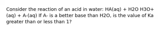 Consider the reaction of an acid in water: HA(aq) + H2O H3O+(aq) + A-(aq) If A- is a better base than H2O, is the value of Ka greater than or less than 1?