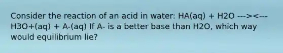 Consider the reaction of an acid in water: HA(aq) + H2O ---><--- H3O+(aq) + A-(aq) If A- is a better base than H2O, which way would equilibrium lie?