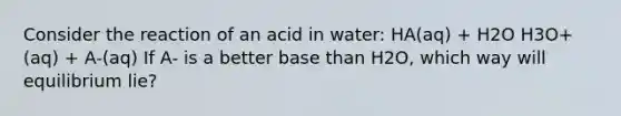 Consider the reaction of an acid in water: HA(aq) + H2O H3O+(aq) + A-(aq) If A- is a better base than H2O, which way will equilibrium lie?