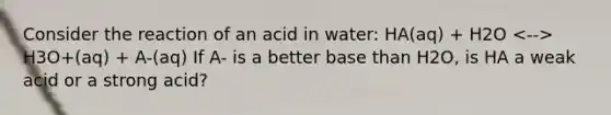 Consider the reaction of an acid in water: HA(aq) + H2O H3O+(aq) + A-(aq) If A- is a better base than H2O, is HA a weak acid or a strong acid?