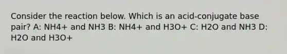 Consider the reaction below. Which is an acid-conjugate base pair? A: NH4+ and NH3 B: NH4+ and H3O+ C: H2O and NH3 D: H2O and H3O+