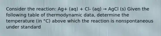 Consider the reaction: Ag+ (aq) + Cl- (aq) → AgCl (s) Given the following table of thermodynamic data, determine the temperature (in °C) above which the reaction is nonspontaneous under standard