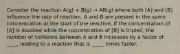 Consider the reaction A(g) + B(g) → AB(g) where both [A] and [B] influence the rate of reaction. A and B are present in the same concentration at the start of the reaction. If the concentration of [A] is doubled while the concentration of [B] is tripled, the number of collisions between A and B increases by a factor of ____, leading to a reaction that is _____ times faster.