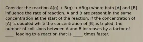 Consider the reaction A(g) + B(g) → AB(g) where both [A] and [B] influence the rate of reaction. A and B are present in the same concentration at the start of the reaction. If the concentration of [A] is doubled while the concentration of [B] is tripled, the number of collisions between A and B increases by a factor of ____, leading to a reaction that is _____ times faster.