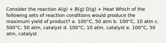 Consider the reaction A(g) + B(g) D(g) + Heat Which of the following sets of reaction conditions would produce the maximum yield of product? a. 100°C, 50 atm b. 100°C, 10 atm c. 500°C, 50 atm, catalyst d. 100°C, 10 atm, catalyst e. 100°C, 50 atm, catalyst