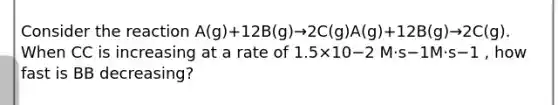 Consider the reaction A(g)+12B(g)→2C(g)A(g)+12B(g)→2C(g). When CC is increasing at a rate of 1.5×10−2 M⋅s−1M⋅s−1 , how fast is BB decreasing?