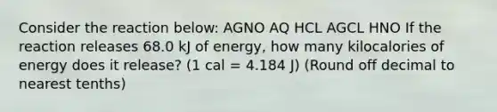 Consider the reaction below: AGNO AQ HCL AGCL HNO If the reaction releases 68.0 kJ of energy, how many kilocalories of energy does it release? (1 cal = 4.184 J) (Round off decimal to nearest tenths)