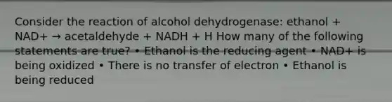 Consider the reaction of alcohol dehydrogenase: ethanol + NAD+ → acetaldehyde + NADH + H How many of the following statements are true? • Ethanol is the reducing agent • NAD+ is being oxidized • There is no transfer of electron • Ethanol is being reduced