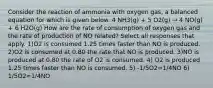 Consider the reaction of ammonia with oxygen gas, a balanced equation for which is given below. 4 NH3(g) + 5 O2(g) → 4 NO(g) + 6 H2O(g) How are the rate of consumption of oxygen gas and the rate of production of NO related? Select all responses that apply. 1)O2 is consumed 1.25 times faster than NO is produced. 2)O2 is consumed at 0.80 the rate that NO is produced. 3)NO is produced at 0.80 the rate of O2 is consumed. 4) O2 is produced 1.25 times faster than NO is consumed. 5) -1/5O2=1/4NO 6) 1/5O2=1/4NO