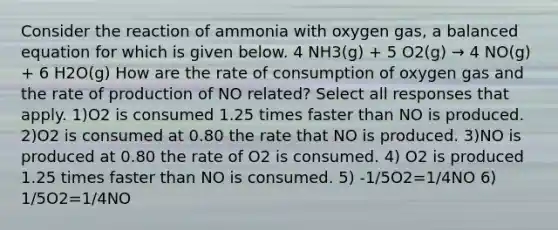 Consider the reaction of ammonia with oxygen gas, a balanced equation for which is given below. 4 NH3(g) + 5 O2(g) → 4 NO(g) + 6 H2O(g) How are the rate of consumption of oxygen gas and the rate of production of NO related? Select all responses that apply. 1)O2 is consumed 1.25 times faster than NO is produced. 2)O2 is consumed at 0.80 the rate that NO is produced. 3)NO is produced at 0.80 the rate of O2 is consumed. 4) O2 is produced 1.25 times faster than NO is consumed. 5) -1/5O2=1/4NO 6) 1/5O2=1/4NO