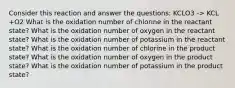 Consider this reaction and answer the questions: KCLO3 -> KCL +O2 What is the oxidation number of chlorine in the reactant state? What is the oxidation number of oxygen in the reactant state? What is the oxidation number of potassium in the reactant state? What is the oxidation number of chlorine in the product state? What is the oxidation number of oxygen in the product state? What is the oxidation number of potassium in the product state?