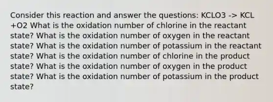 Consider this reaction and answer the questions: KCLO3 -> KCL +O2 What is the oxidation number of chlorine in the reactant state? What is the oxidation number of oxygen in the reactant state? What is the oxidation number of potassium in the reactant state? What is the oxidation number of chlorine in the product state? What is the oxidation number of oxygen in the product state? What is the oxidation number of potassium in the product state?