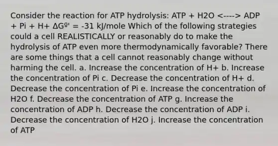 Consider the reaction for ATP hydrolysis: ATP + H2O ADP + Pi + H+ ΔGº' = -31 kJ/mole Which of the following strategies could a cell REALISTICALLY or reasonably do to make the hydrolysis of ATP even more thermodynamically favorable? There are some things that a cell cannot reasonably change without harming the cell. a. Increase the concentration of H+ b. Increase the concentration of Pi c. Decrease the concentration of H+ d. Decrease the concentration of Pi e. Increase the concentration of H2O f. Decrease the concentration of ATP g. Increase the concentration of ADP h. Decrease the concentration of ADP i. Decrease the concentration of H2O j. Increase the concentration of ATP