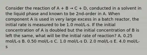 Consider the reaction of A + B → C + D, conducted in a solvent in the liquid phase and known to be 2nd-order in A. When component A is used in very large excess in a batch reactor, the initial rate is measured to be 1.0 mol/L-s. If the initial concentration of A is doubled but the initial concentration of B is left the same, what will be the initial rate of reaction? A. 0.25 mol/L-s B. 0.50 mol/L-s C. 1.0 mol/L-s D. 2.0 mol/L-s E. 4.0 mol/L-s