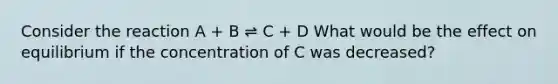 Consider the reaction A + B ⇌ C + D What would be the effect on equilibrium if the concentration of C was decreased?