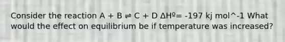 Consider the reaction A + B ⇌ C + D ΔHº= -197 kj mol^-1 What would the effect on equilibrium be if temperature was increased?