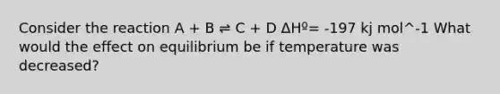 Consider the reaction A + B ⇌ C + D ΔHº= -197 kj mol^-1 What would the effect on equilibrium be if temperature was decreased?