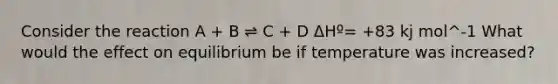 Consider the reaction A + B ⇌ C + D ΔHº= +83 kj mol^-1 What would the effect on equilibrium be if temperature was increased?