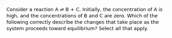 Consider a reaction A ⇌ B + C. Initially, the concentration of A is high, and the concentrations of B and C are zero. Which of the following correctly describe the changes that take place as the system proceeds toward equilibrium? Select all that apply.