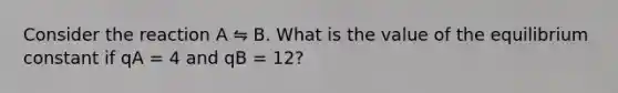 Consider the reaction A ⇋ B. What is the value of the equilibrium constant if qA = 4 and qB = 12?