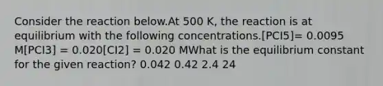 Consider the reaction below.At 500 K, the reaction is at equilibrium with the following concentrations.[PCI5]= 0.0095 M[PCI3] = 0.020[CI2] = 0.020 MWhat is the equilibrium constant for the given reaction? 0.042 0.42 2.4 24