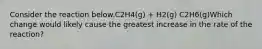 Consider the reaction below.C2H4(g) + H2(g) C2H6(g)Which change would likely cause the greatest increase in the rate of the reaction?