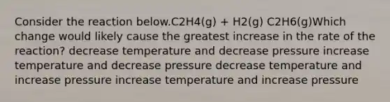 Consider the reaction below.C2H4(g) + H2(g) C2H6(g)Which change would likely cause the greatest increase in the rate of the reaction? decrease temperature and decrease pressure increase temperature and decrease pressure decrease temperature and increase pressure increase temperature and increase pressure