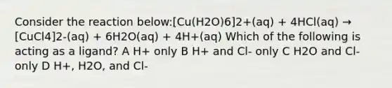 Consider the reaction below:[Cu(H2O)6]2+(aq) + 4HCl(aq) → [CuCl4]2-(aq) + 6H2O(aq) + 4H+(aq) Which of the following is acting as a ligand? A H+ only B H+ and Cl- only C H2O and Cl- only D H+, H2O, and Cl-