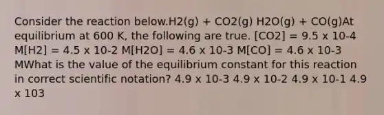 Consider the reaction below.H2(g) + CO2(g) H2O(g) + CO(g)At equilibrium at 600 K, the following are true. [CO2] = 9.5 x 10-4 M[H2] = 4.5 x 10-2 M[H2O] = 4.6 x 10-3 M[CO] = 4.6 x 10-3 MWhat is the value of the equilibrium constant for this reaction in correct <a href='https://www.questionai.com/knowledge/kiQSMgChcx-scientific-notation' class='anchor-knowledge'>scientific notation</a>? 4.9 x 10-3 4.9 x 10-2 4.9 x 10-1 4.9 x 103