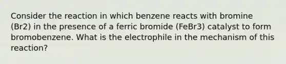 Consider the reaction in which benzene reacts with bromine (Br2) in the presence of a ferric bromide (FeBr3) catalyst to form bromobenzene. What is the electrophile in the mechanism of this reaction?