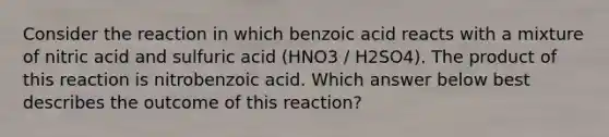 Consider the reaction in which benzoic acid reacts with a mixture of nitric acid and sulfuric acid (HNO3 / H2SO4). The product of this reaction is nitrobenzoic acid. Which answer below best describes the outcome of this reaction?