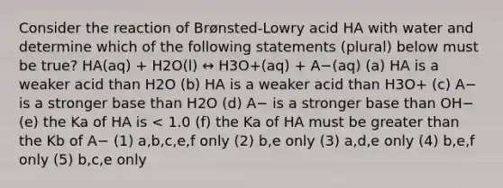 Consider the reaction of Brønsted-Lowry acid HA with water and determine which of the following statements (plural) below must be true? HA(aq) + H2O(l) ↔ H3O+(aq) + A−(aq) (a) HA is a weaker acid than H2O (b) HA is a weaker acid than H3O+ (c) A− is a stronger base than H2O (d) A− is a stronger base than OH− (e) the Ka of HA is < 1.0 (f) the Ka of HA must be greater than the Kb of A− (1) a,b,c,e,f only (2) b,e only (3) a,d,e only (4) b,e,f only (5) b,c,e only