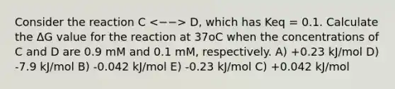 Consider the reaction C D, which has Keq = 0.1. Calculate the ΔG value for the reaction at 37oC when the concentrations of C and D are 0.9 mM and 0.1 mM, respectively. A) +0.23 kJ/mol D) -7.9 kJ/mol B) -0.042 kJ/mol E) -0.23 kJ/mol C) +0.042 kJ/mol