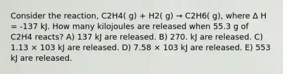 Consider the reaction, C2H4( g) + H2( g) → C2H6( g), where Δ H = -137 kJ. How many kilojoules are released when 55.3 g of C2H4 reacts? A) 137 kJ are released. B) 270. kJ are released. C) 1.13 × 103 kJ are released. D) 7.58 × 103 kJ are released. E) 553 kJ are released.