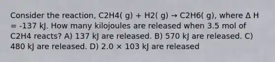 Consider the reaction, C2H4( g) + H2( g) → C2H6( g), where Δ H = -137 kJ. How many kilojoules are released when 3.5 mol of C2H4 reacts? A) 137 kJ are released. B) 570 kJ are released. C) 480 kJ are released. D) 2.0 × 103 kJ are released