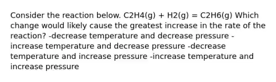 Consider the reaction below. C2H4(g) + H2(g) = C2H6(g) Which change would likely cause the greatest increase in the rate of the reaction? -decrease temperature and decrease pressure -increase temperature and decrease pressure -decrease temperature and increase pressure -increase temperature and increase pressure