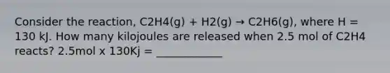 Consider the reaction, C2H4(g) + H2(g) → C2H6(g), where H = 130 kJ. How many kilojoules are released when 2.5 mol of C2H4 reacts? 2.5mol x 130Kj = ____________