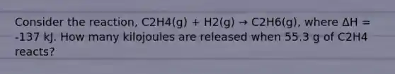 Consider the reaction, C2H4(g) + H2(g) → C2H6(g), where ΔH = -137 kJ. How many kilojoules are released when 55.3 g of C2H4 reacts?