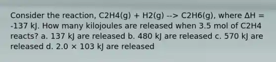 Consider the reaction, C2H4(g) + H2(g) --> C2H6(g), where ∆H = -137 kJ. How many kilojoules are released when 3.5 mol of C2H4 reacts? a. 137 kJ are released b. 480 kJ are released c. 570 kJ are released d. 2.0 × 103 kJ are released