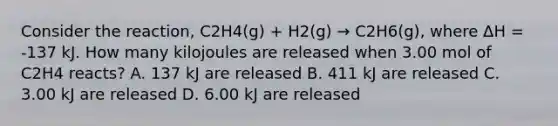 Consider the reaction, C2H4(g) + H2(g) → C2H6(g), where ΔH = -137 kJ. How many kilojoules are released when 3.00 mol of C2H4 reacts? A. 137 kJ are released B. 411 kJ are released C. 3.00 kJ are released D. 6.00 kJ are released